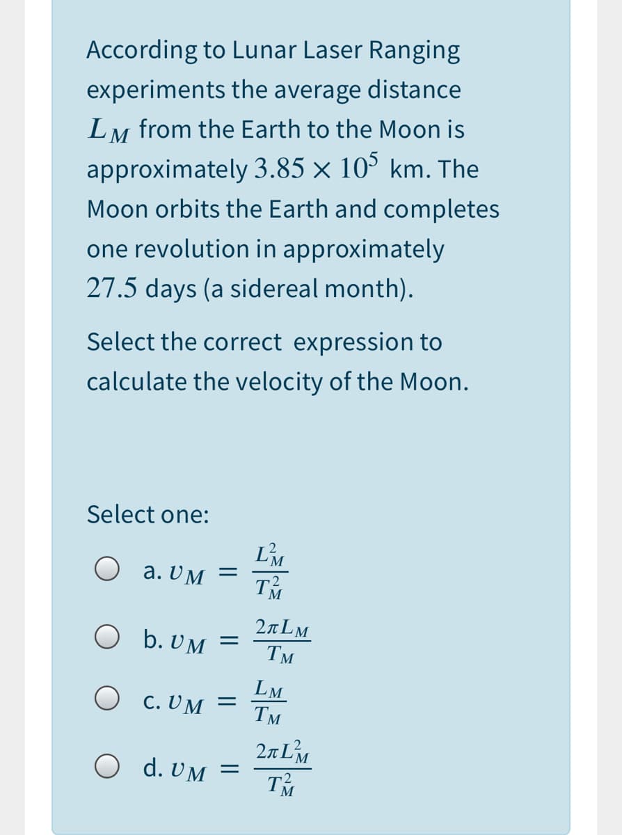 According to Lunar Laser Ranging
experiments the average distance
LM from the Earth to the Moon is
approximately 3.85 × 10° km. The
Moon orbits the Earth and completes
one revolution in approximately
27.5 days (a sidereal month).
Select the correct expression to
calculate the velocity of the Moon.
Select one:
L'M
O a. UM
2nLM
O b. UM
Тм
O c. UM
LM
Тм
2nLM
TM
O d. UM

