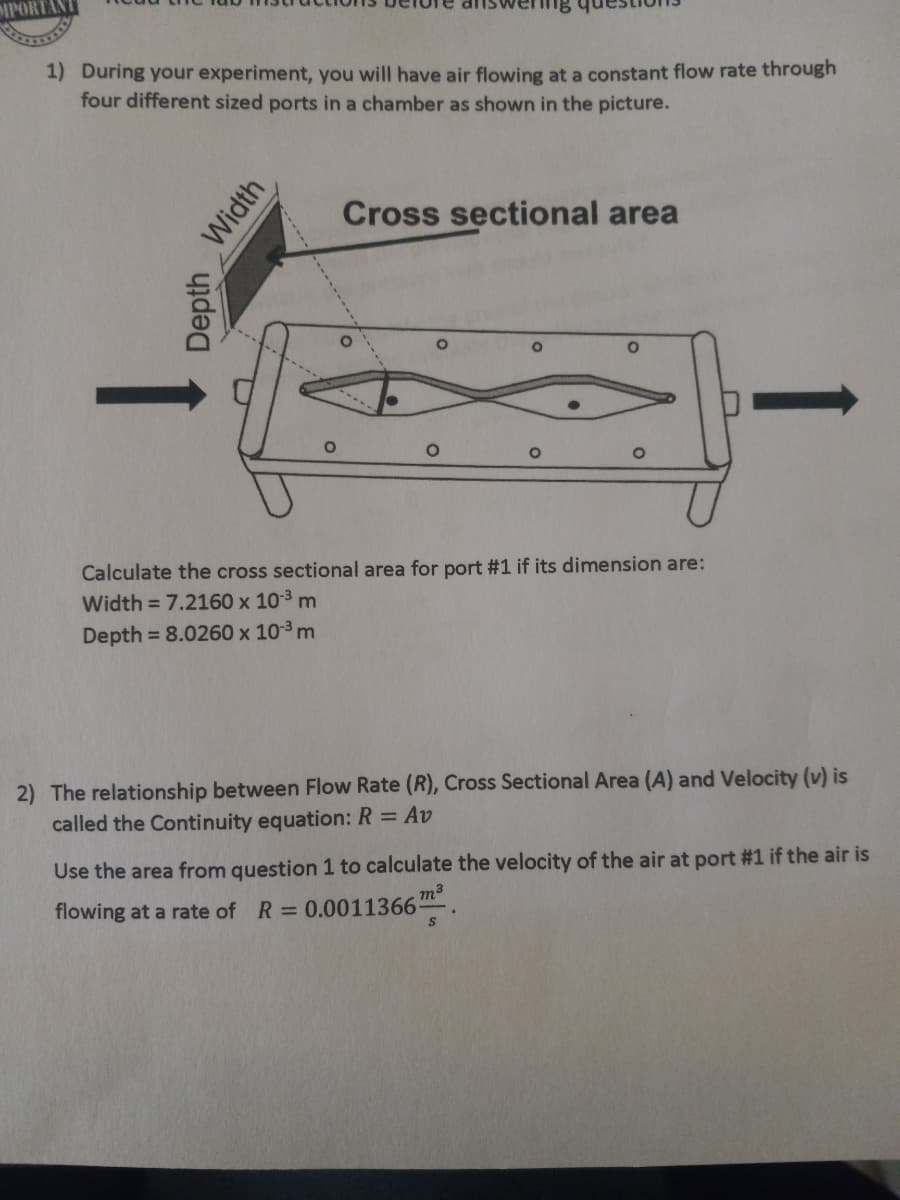 1) During your experiment, you will have air flowing at a constant flow rate through
four different sized ports in a chamber as shown in the picture.
Cross sectional area
Calculate the cross sectional area for port #1 if its dimension are:
Width = 7.2160 x 10-3 m
Depth = 8.0260 x 103 m
2) The relationship between Flow Rate (R), Cross Sectional Area (A) and Velocity (v) is
called the Continuity equation: R = Av
Use the area from question 1 to calculate the velocity of the air at port #1 if the air is
flowing at a rate of R =
0.0011366m
Width
Depth
