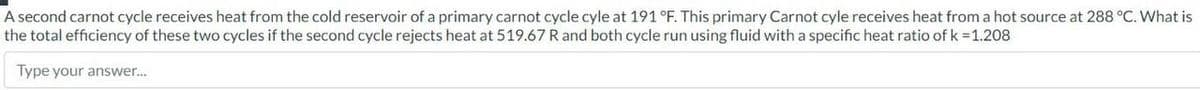 A second carnot cycle receives heat from the cold reservoir of a primary carnot cycle cyle at 191 °F. This primary Carnot cyle receives heat from a hot source at 288 °C. What is
the total efficiency of these two cycles if the second cycle rejects heat at 519.67 R and both cycle run using fluid with a specific heat ratio of k = 1.208
Type your answer...