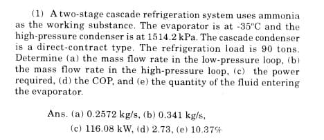 (1) A two-stage cascade refrigeration system uses ammonia
as the working substance. The evaporator is at -35°C and the
high-pressure condenser is at 1514.2 kPa. The cascade condenser
is a direct-contract type. The refrigeration load is 90 tons.
Determine (a) the mass flow rate in the low-pressure loop, (b)
the mass flow rate in the high-pressure loop, (c) the power
required, (d) the COP, and (e) the quantity of the fluid entering
the evaporator.
Ans. (a) 0.2572 kg/s, (b) 0.341 kg/s,
(c) 116.08 kW, (d) 2.73, (e) 10.37%