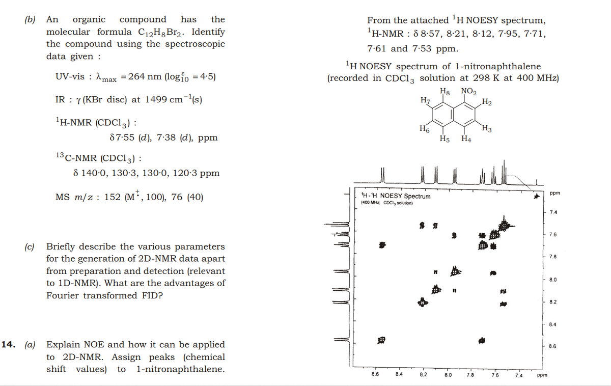 From the attached 'H NOESY spectrum,
(b) An
molecular formula C12H3B12. Identify
the compound using the spectroscopic
data given :
organic
compound
has
the
'H-NMR : 88-57, 8·21, 8·12, 7-95, 7·71,
7.61 and 7·53 ppm.
'H NOESY spectrum of 1-nitronaphthalene
UV-vis : Amax = 264 nm (logio = 4:5)
(recorded in CDC1, solution at 298 K at 400 MHz)
IR : y (KBr disc) at 1499 cm¯(s)
Hg NO2
H7
H2
'H-NMR (CDC13) :
H6
H5
`H3
H4
87-55 (d), 7:38 (d), ppm
13 C-NMR (CDC13) :
8 140-0, 130·3, 130·0, 120-3 ppm
MS m/z : 152 (M',100), 76 (40)
'H-'H NOESY Spectrum
(400 MHz: COCI, solution)
ppm
7.4
露 鬼
7.6
Briefly describe the various parameters
for the generation of 2D-NMR data apart
from preparation and detection (relevant
to 1D-NMR). What are the advantages of
(c)
7.8
8.0
Fourier transformed FID?
8.2
8.4
14. (a) Explain NOE and how it can be applied
to 2D-NMR. Assign peaks (chemical
1-nitronaphthalene.
8.6
shift values)
to
8.6
8.4
8.2
8.0
7.8
7.6
7.4
ppm
