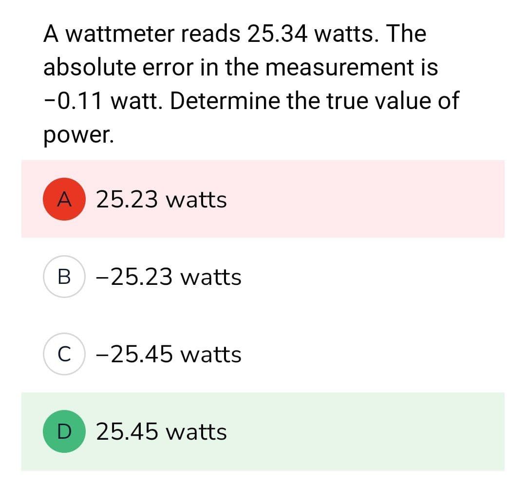 A wattmeter reads 25.34 watts. The
absolute error in the measurement is
-0.11 watt. Determine the true value of
power.
A 25.23 watts
B-25.23 watts
C) -25.45 watts
D 25.45 watts