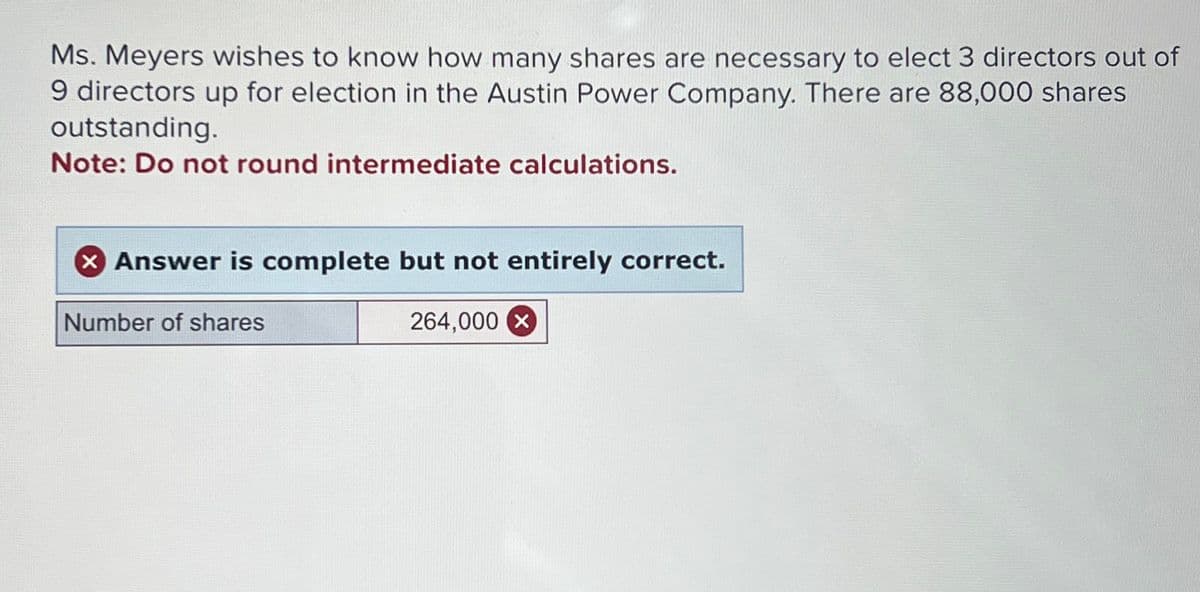Ms. Meyers wishes to know how many shares are necessary to elect 3 directors out of
9 directors up for election in the Austin Power Company. There are 88,000 shares
outstanding.
Note: Do not round intermediate calculations.
> Answer is complete but not entirely correct.
Number of shares
264,000 x