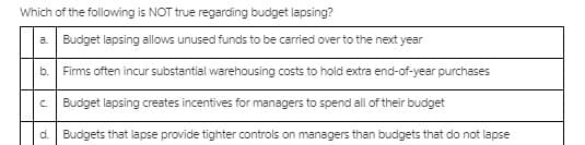 Which of the following is NOT true regarding budget lapsing?
a Budget lapsing allows unused funds to be carried over to the next year
b.
Firms often incur substantial warehousing costs to hold extra end-of-year purchases
C.
Budget lapsing creates incentives for managers to spend all of their budget
d. Budgets that lapse provide tighter controls on managers than budgets that do not lapse
