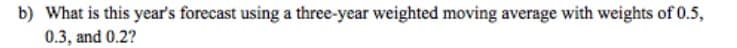 b) What is this year's forecast using a three-year weighted moving average with weights of 0.5,
0.3, and 0.2?
