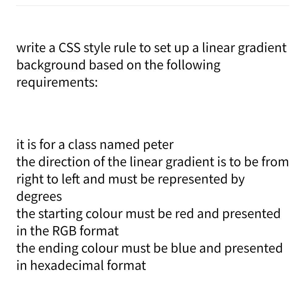 write a CSS style rule to set up a linear gradient
background based on the following
requirements:
it is for a class named peter
the direction of the linear gradient is to be from
right to left and must be represented by
degrees
the starting colour must be red and presented
in the RGB format
the ending colour must be blue and presented
in hexadecimal format
