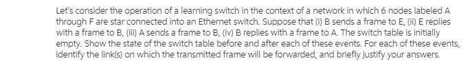 Let's consider the operation of a learning switch in the context of a network in which 6 nodes labeled A
through Fare star connected into an Ethernet switch. Suppose that (i) B sends a frame to E, (ii) E replies
with a frame to B, (i) A sends a frame to B, (iv) B replies with a frame to A. The switch table is initially
empty. Show the state of the switch table before and after each of these events. For each of these events,
identify the link(s) on which the transmitted frame will be forwarded, and briefly justify your answers.
