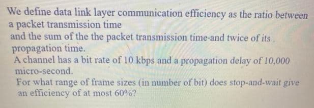 We define data link layer communication efficiency as the ratio between
a packet transmission time
and the sum of the the packet transmission time-and twice of its,
propagation time.
A channel has a bit rate of 10 kbps and a propagation delay of 10,000
micro-second.
For what range of frame sizes (in number of bit) does stop-and-wait give
an efficiency of at most 60%?
