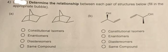 4)
Determine the relationship between each pair of structures below (fill in the
appropriate bubble).
+4
(a)
Constitutional Isomers
Enantiomers
Diastereomers
Same Compound
(b)
OH
Constitutional Isomers
Enantiomers
Diastereomers
Same Compound