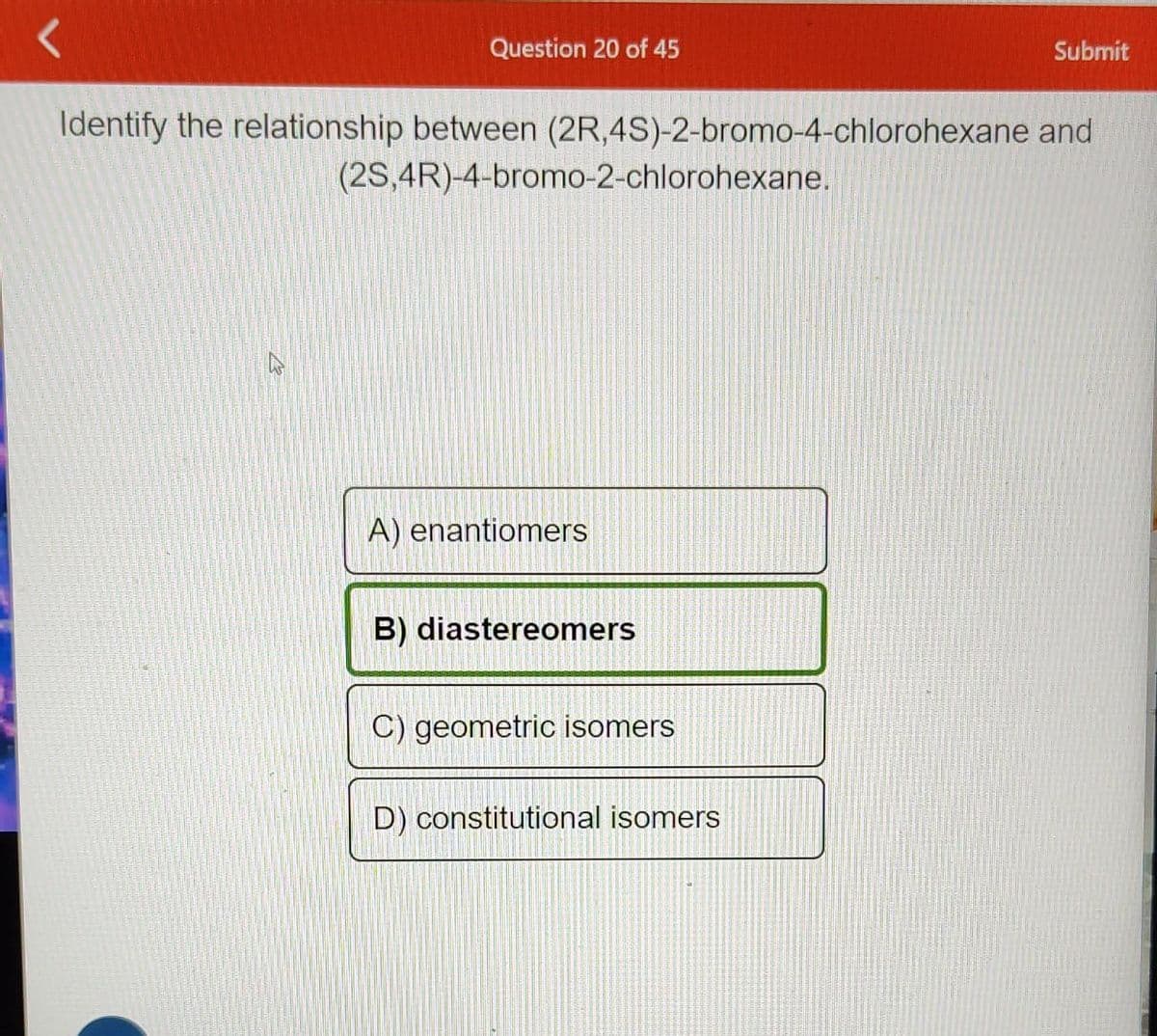 <
Question 20 of 45
Identify the relationship between (2R,4S)-2-bromo-4-chlorohexane and
(2S,4R)-4-bromo-2-chlorohexane.
A) enantiomers
B) diastereomers
C) geometric isomers
Submit
D) constitutional isomers