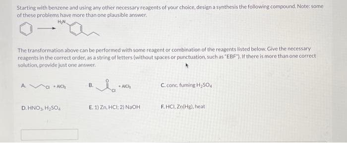 Starting with benzene and using any other necessary reagents of your choice, design a synthesis the following compound. Note: some
of these problems have more than one plausible answer.
H₂N
The transformation above can be performed with some reagent or combination of the reagents listed below. Give the necessary
reagents in the correct order, as a string of letters (without spaces or punctuation, such as "EBF"). If there is more than one correct
solution, provide just one answer.
A.
CIACH
D. HNO3, H₂SO4
B.
CI
AICH
E. 1) Zn, HCI; 2) NaOH
C. conc. fuming H₂SO4
F.HCI, Zn(Hg), heat
