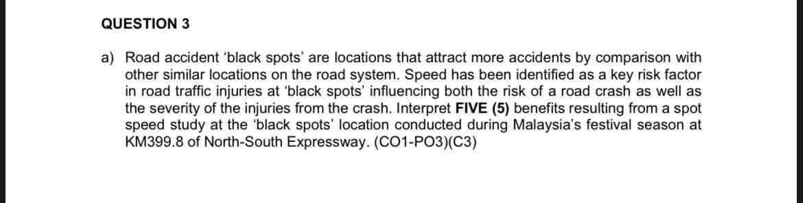 QUESTION 3
a) Road accident 'black spots' are locations that attract more accidents by comparison with
other similar locations on the road system. Speed has been identified as a key risk factor
in road traffic injuries at 'black spots' influencing both the risk of a road crash as well as
the severity of the injuries from the crash. Interpret FIVE (5) benefits resulting from a spot
speed study at the 'black spots' location conducted during Malaysia's festival season at
KM399.8 of North-South Expressway. (CO1-PO3)(C3)
