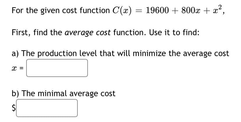 For the given cost function C(x) = 19600 + 800x + x²,
First, find the average cost function. Use it to find:
a) The production level that will minimize the average cost
b) The minimal average cost
$
%24
