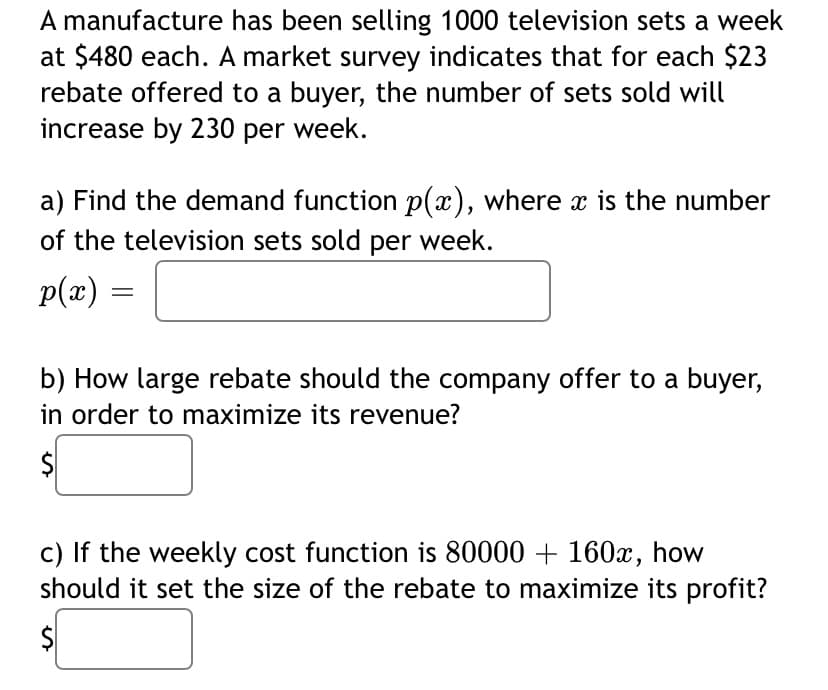 A manufacture has been selling 1000 television sets a week
at $480 each. A market survey indicates that for each $23
rebate offered to a buyer, the number of sets sold will
increase by 230 per week.
a) Find the demand function p(x), where x is the number
of the television sets sold per week.
p(x) :
b) How large rebate should the company offer to a buyer,
in order to maximize its revenue?
$
c) If the weekly cost function is 80000 + 160x, how
should it set the size of the rebate to maximize its profit?
$
%24
