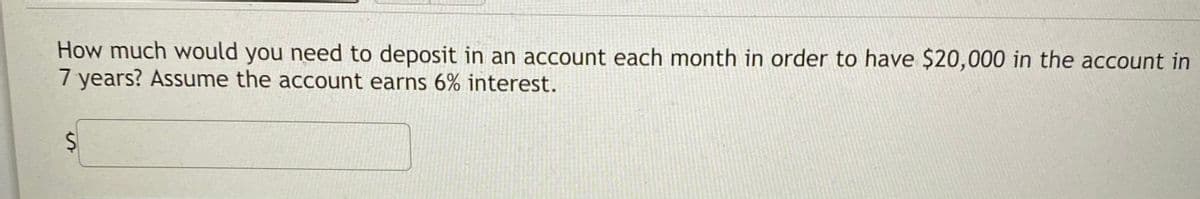 How much would you need to deposit in an account each month in order to have $20,000 in the account in
7 years? Assume the account earns 6% interest.
