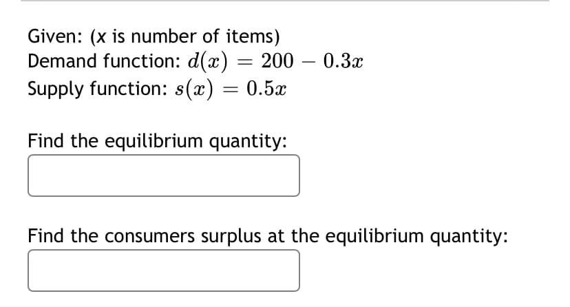 Given: (x is number of items)
Demand function: d(x) = 200 – 0.3x
Supply function: s(x) = 0.5x
Find the equilibrium quantity:
Find the consumers surplus at the equilibrium quantity:

