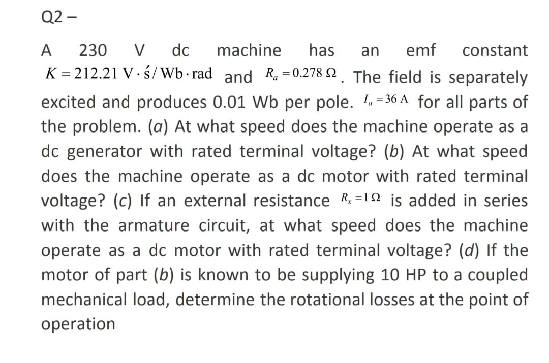 Q2 –
А
230
V
do
machine
has
an
emf
constant
K = 212.21 V· ś/Wb rad and Ra =0.278 N . The field is separately
excited and produces 0.01 Wb per pole. = 36 A for all parts of
the problem. (a) At what speed does the machine operate as a
dc generator with rated terminal voltage? (b) At what speed
does the machine operate as a dc motor with rated terminal
voltage? (c) If an external resistance R =12 is added in series
with the armature circuit, at what speed does the machine
operate as a dc motor with rated terminal voltage? (d) If the
motor of part (b) is known to be supplying 10 HP to a coupled
mechanical load, determine the rotational losses at the point of
operation
