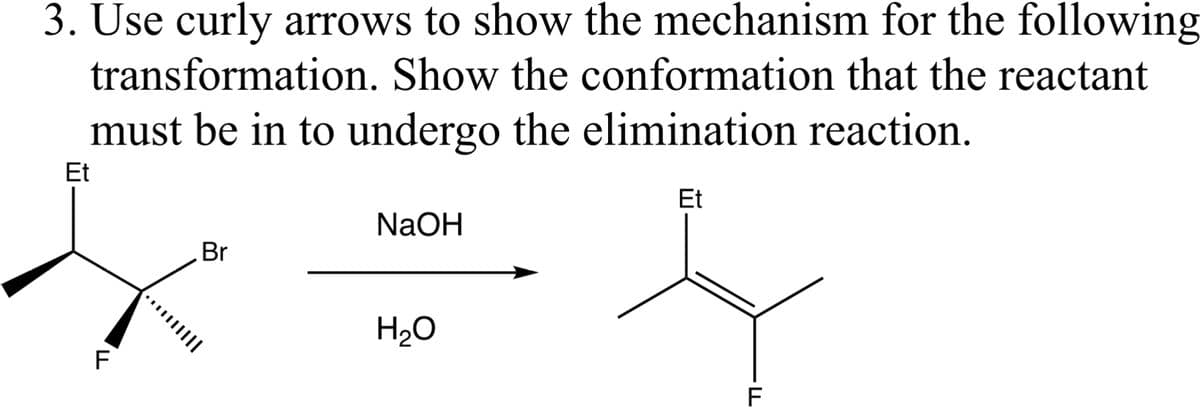 3. Use curly arrows to show the mechanism for the following
transformation. Show the conformation that the reactant
must be in to undergo the elimination reaction.
Et
Et
F
Br
······||||
NaOH
H₂O
F