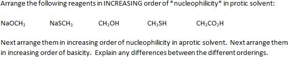 Arrange the following reagents in INCREASING order of * nucleophilicity* in protic solvent:
NaOCH,
NaSCH,
CH;OH
CH,SH
CH;CO,H
Next arrange them in increasing order of nucleophilicity in aprotic solvent. Next arrange them
in increasing order of basicity. Explain any differences between the different orderings.

