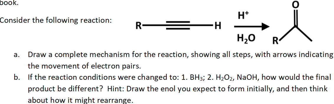 book.
H*
H.
H20
Consider the following reaction:
R =
R
а.
Draw a complete mechanism for the reaction, showing all steps, with arrows indicating
the movement of electron pairs.
b.
If the reaction conditions were changed to: 1. BH3; 2. H2O2, NaOH, how would the final
product be different? Hint: Draw the enol you expect to form initially, and then think
about how it might rearrange.
