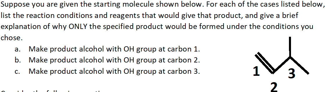 Suppose you are given the starting molecule shown below. For each of the cases listed below,
list the reaction conditions and reagents that would give that product, and give a brief
explanation of why ONLY the specified product would be formed under the conditions you
chose.
Make product alcohol with OH group at carbon 1.
Make product alcohol with OH group at carbon 2.
Make product alcohol with OH group at carbon 3.
а.
b.
3
2
C.
