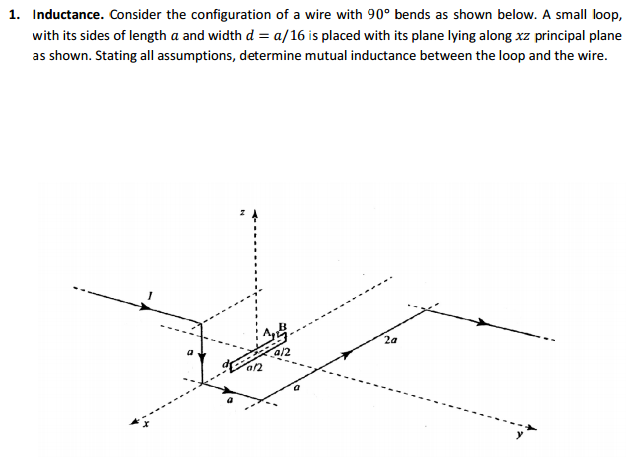 1. Inductance. Consider the configuration of a wire with 90° bends as shown below. A small loop,
with its sides of length a and width d = a/16 is placed with its plane lying along xz principal plane
as shown. Stating all assumptions, determine mutual inductance between the loop and the wire.
a/2
9/2
2a