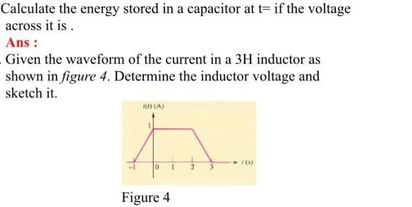 Calculate the energy stored in a capacitor at t= if the voltage
across it is.
Ans:
Given the waveform of the current in a 3H inductor as
shown in figure 4. Determine the inductor voltage and
sketch it.
K(0) (A)
0
Figure 4
1
2 3