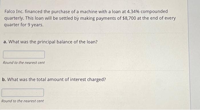 Falco Inc. financed the purchase of a machine with a loan at 4.34% compounded
quarterly. This loan will be settled by making payments of $8,700 at the end of every
quarter for 9 years.
a. What was the principal balance of the loan?
Round to the nearest cent
b. What was the total amount of interest charged?
Round to the nearest cent