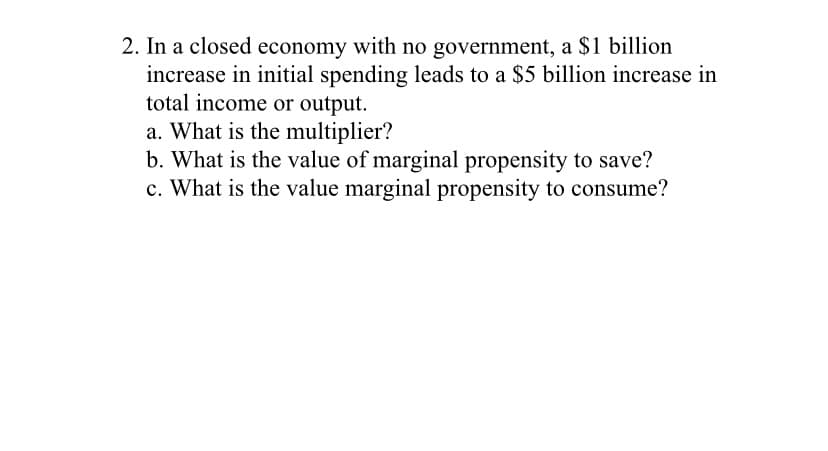 2. In a closed economy with no government, a $1 billion
increase in initial spending leads to a $5 billion increase in
total income or output.
a. What is the multiplier?
b. What is the value of marginal propensity to save?
c. What is the value marginal propensity to consume?
