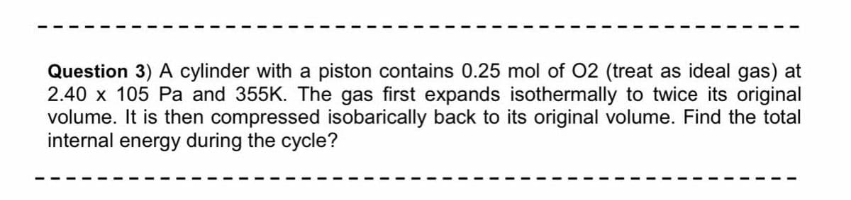 Question 3) A cylinder with a piston contains 0.25 mol of O2 (treat as ideal gas) at
2.40 x 105 Pa and 355K. The gas first expands isothermally to twice its original
volume. It is then compressed isobarically back to its original volume. Find the total
internal energy during the cycle?
