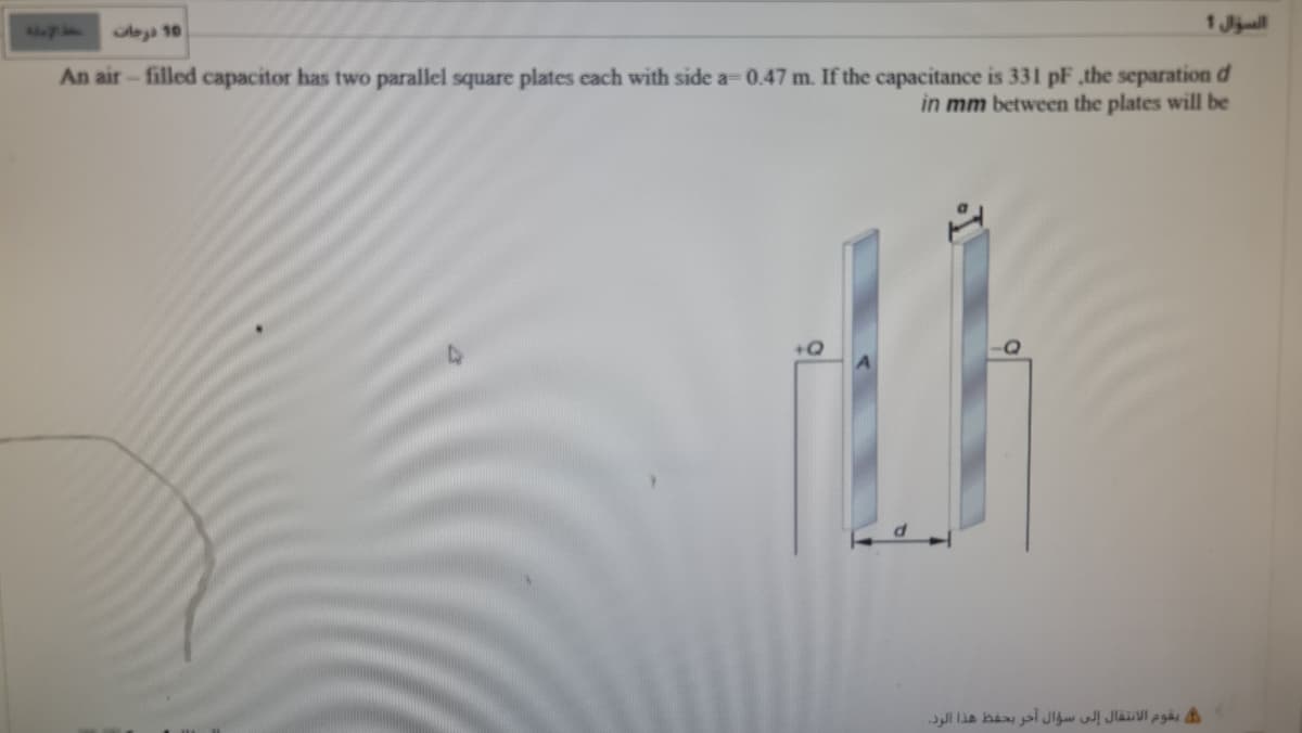 1 Jjuill
oya 10
An air - filled capacitor has two parallel square plates each with side a= 0.47 m. If the capacitance is 331 pF the separation d
in mm between the plates will be
ن يقوم الانتقال إلى سؤال آخر بحفط هذا الود.
