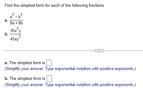 Find the simplest form for each of the following fractions.
2
a-b
a.
b.
2
8a + 8b
2
35x y
2
45xy
a. The simplest form is
(Simplify your answer. Type exponential notation with positive exponents.)
b. The simplest form is
(Simplify your answer. Type exponential notation with positive exponents.)