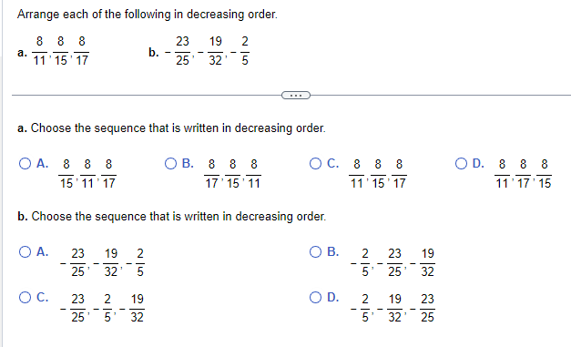 Arrange each of the following in decreasing order.
8 8 8
23 19 2
11'15'17
25' 32' 5
a.
a. Choose the sequence that is written in decreasing order.
O A. 8 8 8
15 11 17
O A.
O C.
b. Choose the sequence that is written in decreasing order.
O B.
I
b.
23 19 2
25 32 5
23 2 19
25' 5
32
OB. 8 8 8
17¹15 11
OC. 8 8 8
11'15'17
O D.
2
G|N
23 19
5' 25' 32
2
G|N
19 23
ក
I
5' 32' 25
O D. 8 8 8
11'17'15