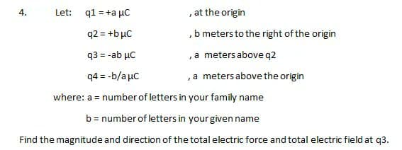 q1 = +a μC
at the origin
7
q2 = +b μC
,b meters to the right of the origin
q3 = -ab μC
, a meters above q2
q4 = -b/aμc
, a meters above the origin
where: a = number of letters in your family name
b = number of letters in your given name
Find the magnitude and direction of the total electric force and total electric field at q3.
4.
Let: