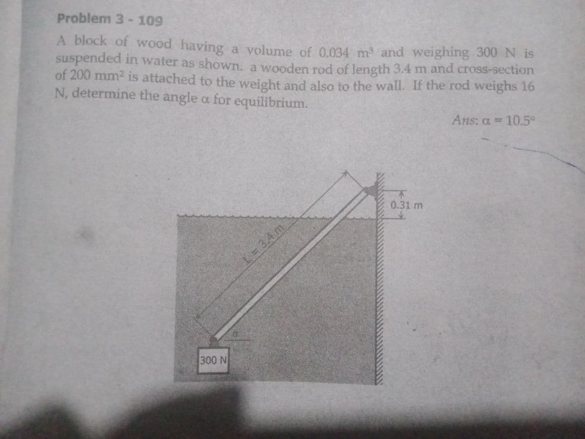 Problem 3-109
A block of wood having a volume of 0.034 m and weighing 300 N is
suspended in water as shown, a wooden rod of length 3.4 m and cross-section
of 200 mm2 is attached to the weight and also to the wall. If the rod weighs 16
N, determine the angle a for equilibrium.
Ans: a = 10.5°
%3D
0.31 m
L-34m.
300 N
