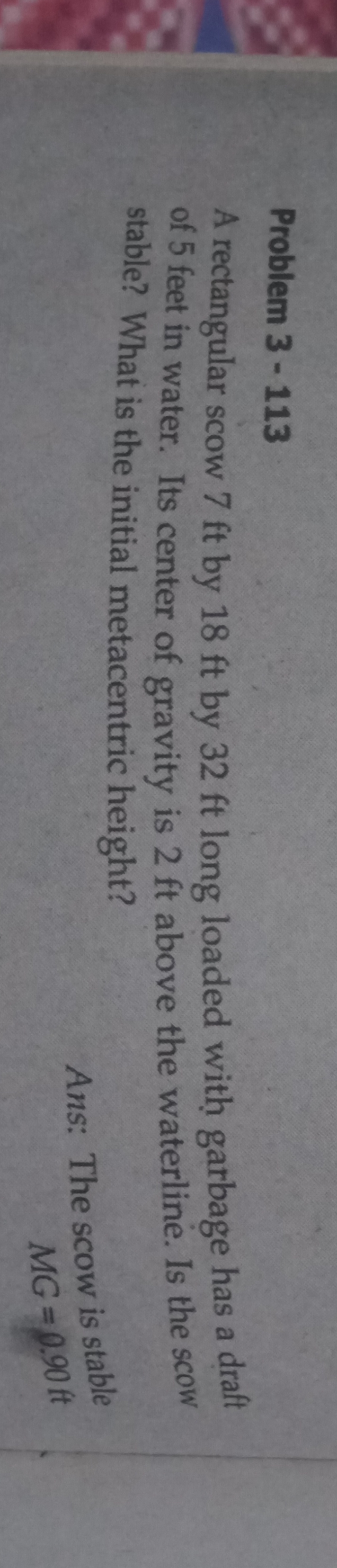 Problem 3-113
A rectangular scow 7 ft by 18 ft by 32 ft long loaded with garbage has a draft
of 5 feet in water. Its center of gravity is 2 ft above the waterline. Is the scow
stable? What is the initial metacentric height?
Ans: The scow is stable
MG=0.90 ft
