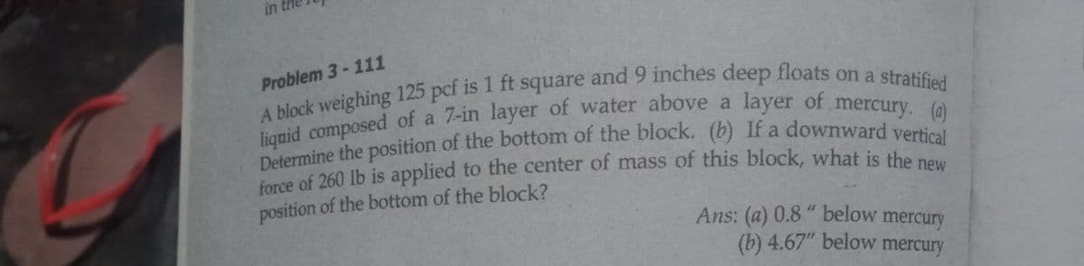 in
Problem 3-111
veighing 125 pcf is 1 ft square and 9 inches deep floats on a stratifed
lignid composed of a 7-in layer of water above a layer of mercury
force of 260 lb is applied to the center of mass of this block, what is the
position of the bottom of the block?
Ans: (a) 0.8 " below mercury
(b) 4.67" below mercury
