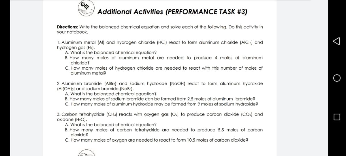 Additional Activities (PERFORMANCE TASK #3)
Directions: Write the balanced chemical equation and solve each of the following. Do this activity in
your notebook.
1. Aluminum metal (Al) and hydrogen chloride (HCI) react to form aluminum chloride (AICI3) and
hydrogen gas (H2).
A. What is the balanced chemical equation?
B. How many moles of aluminum metal are needed to produce 4 moles of aluminum
chloride?
C. How many moles of hydrogen chloride are needed to react with this number of moles of
aluminum metal?
2. Aluminum bromide (AIBr3) and sodium hydroxide (NAOH) react to form aluminum hydroxide
(Al(OH)3) and sodium bromide (NaBr).
A. What is the balanced chemical equation?
B. How many moles of sodium bromide can be formed from 2.5 moles of aluminum bromide?
C. How many moles of aluminum hydroxide may be formed from 9 moles of sodium hydroxide?
3. Carbon tetrahydride (CH4) reacts with oxygen gas (O2) to produce carbon dioxide (CO2) and
oxidane (H2O).
A. What is the balanced chemical equation?
B. How many moles of carbon tetrahydride are needed to produce 5.5 moles of carbon
dioxide?
C. How many moles of oxygen are needed to react to form 10.5 moles of carbon dioxide?
