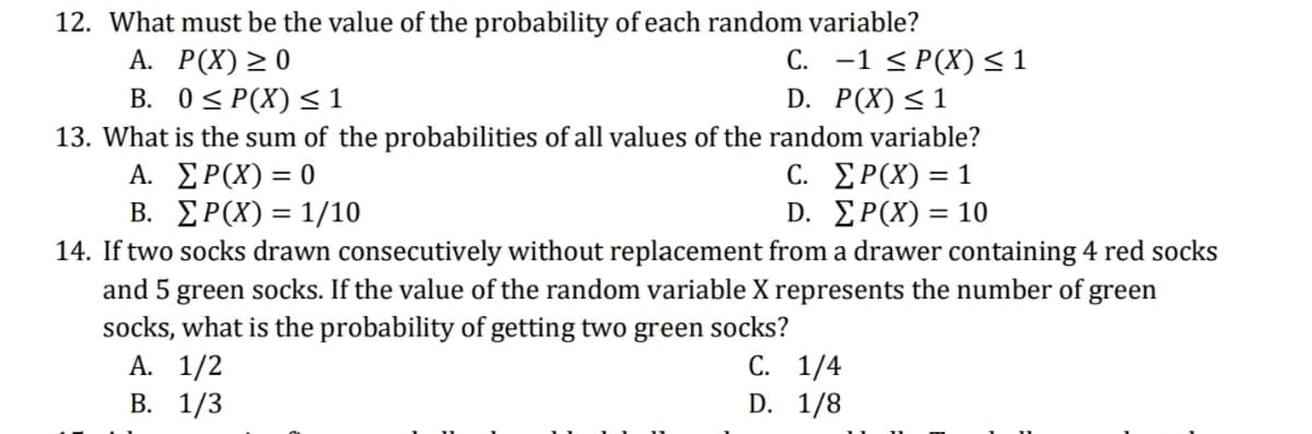 12. What must be the value of the probability of each random variable?
А. Р(X) 2 0
B. 0S P(X) < 1
13. What is the sum of the probabilities of all values of the random variable?
Α. ΣΡΧ) =0
B. ΣΡ(Χ)= 1/10
14. If two socks drawn consecutively without replacement from a drawer containing 4 red socks
and 5 green socks. If the value of the random variable X represents the number of green
socks, what is the probability of getting two green socks?
А. 1/2
В. 1/3
C. -1 < P(X) <1
D. P(X)<1
C. ΣΡ(Χ) 1
D. ΣΡ(Χ) - 10
С. 1/4
D. 1/8
