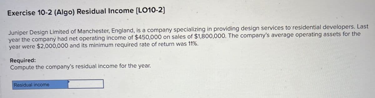 Exercise 10-2 (Algo) Residual Income [LO10-2]
Juniper Design Limited of Manchester, England, is a company specializing in providing design services to residential developers. Last
year the company had net operating income of $450,000 on sales of $1,800,000. The company's average operating assets for the
year were $2,000,000 and its minimum required rate of return was 11%.
Required:
Compute the company's residual income for the year.
Residual income