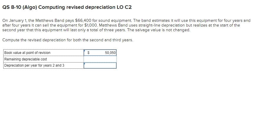 QS 8-10 (Algo) Computing revised depreciation LO C2
On January 1, the Matthews Band pays $66,400 for sound equipment. The band estimates it will use this equipment for four years and
after four years it can sell the equipment for $1,000. Matthews Band uses straight-line depreciation but realizes at the start of the
second year that this equipment will last only a total of three years. The salvage value is not changed.
Compute the revised depreciation for both the second and third years.
Book value at point of revision
Remaining depreciable cost
Depreciation per year for years 2 and 3
$
50,050