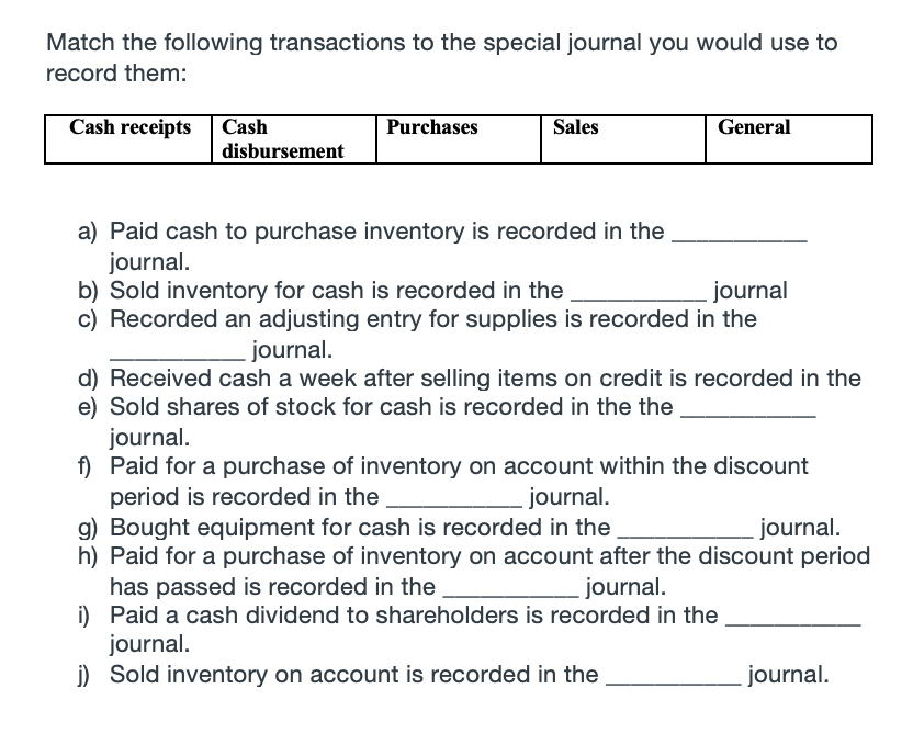 Match the following transactions to the special journal you would use to
record them:
Cash receipts Cash
Purchases
Sales
General
disbursement
a) Paid cash to purchase inventory is recorded in the
journal.
b) Sold inventory for cash is recorded in the
c) Recorded an adjusting entry for supplies is recorded in the
journal
journal.
d) Received cash a week after selling items on credit is recorded in the
e) Sold shares of stock for cash is recorded in the the
journal.
f) Paid for a purchase of inventory on account within the discount
period is recorded in the
g) Bought equipment for cash is recorded in the
h) Paid for a purchase of inventory on account after the discount period
has passed is recorded in the
i) Paid a cash dividend to shareholders is recorded in the
journal.
j) Sold inventory on account is recorded in the
journal.
journal.
journal.
journal.
