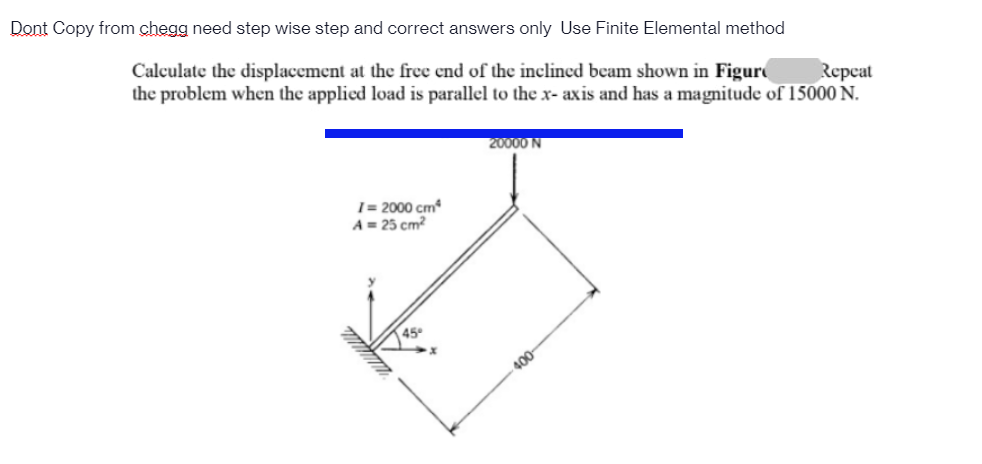 Dont Copy from chegg need step wise step and correct answers only Use Finite Elemental method
Calculate the displacement at the free end of the inclined beam shown in Figur
the problem when the applied load is parallel to the x- axis and has a magnitude of 15000 N.
Repcat
20000 N
1 = 2000 cm
A = 25 cm?
45
400
