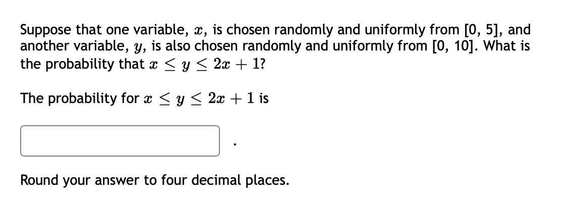 Suppose that one variable, x, is chosen randomly and uniformly from [0, 5], and
another variable, y, is also chosen randomly and uniformly from [0, 10]. What is
the probability that x ≤ y ≤ 2x + 1?
The probability for x ≤ y ≤ 2x + 1 is
Round your answer to four decimal places.