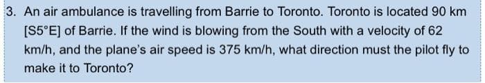 3. An air ambulance is travelling from Barrie to Toronto. Toronto is located 90 km
[S5°E] of Barrie. If the wind is blowing from the South with a velocity of 62
km/h, and the plane's air speed is 375 km/h, what direction must the pilot fly to
make it to Toronto?