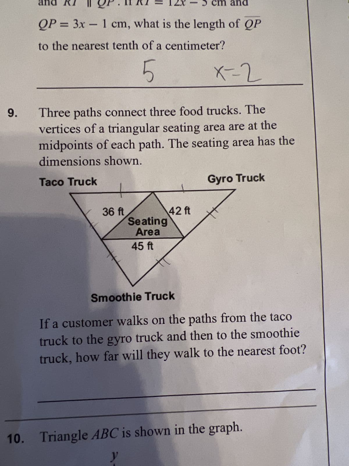 9.
and
QP = 3x - 1 cm, what is the length of QP
to the nearest tenth of a centimeter?
5
X-2
Three paths connect three food trucks. The
vertices of a triangular seating area are at the
midpoints of each path. The seating area has the
dimensions shown.
Taco Truck
+
36 ft
cm and
Seating
Area
45 ft
42 ft
Gyro Truck
Smoothie Truck
If a customer walks on the paths from the taco
truck to the gyro truck and then to the smoothie
truck, how far will they walk to the nearest foot?
10. Triangle ABC is shown in the graph.
y