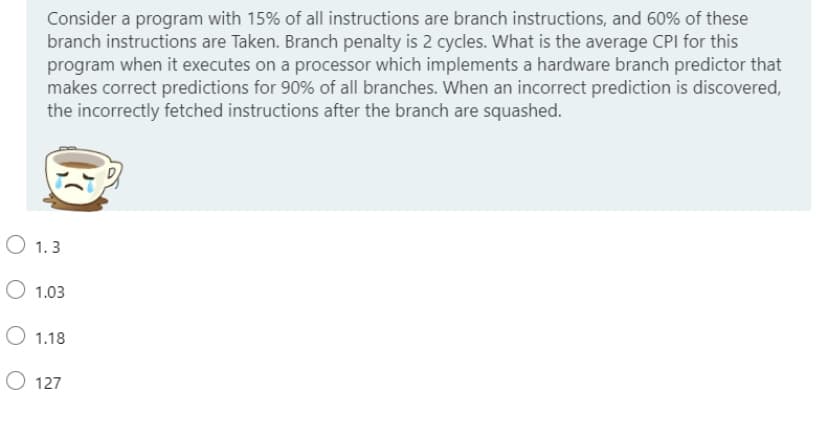 Consider a program with 15% of all instructions are branch instructions, and 60% of these
branch instructions are Taken. Branch penalty is 2 cycles. What is the average CPI for this
program when it executes on a processor which implements a hardware branch predictor that
makes correct predictions for 90% of all branches. When an incorrect prediction is discovered,
the incorrectly fetched instructions after the branch are squashed.
O 1.3
O 1.03
O 1.18
O 127
