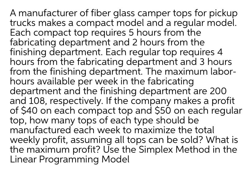A manufacturer of fiber glass camper tops for pickup
trucks makes a compact model and a regular model.
Each compact top requires 5 hours from the
fabricating department and 2 hours from the
finishing department. Each regular top requires 4
hours from the fabricating department and 3 hours
from the finishing department. The maximum labor-
hours available per week in the fabricating
department and the finishing department are 200
and 108, respectively. If the company makes a profit
of $40 on each compact top and $50 on each regular
top, how many tops of each type should be
manufactured each week to maximize the total
weekly profit, assuming all tops can be sold? What is
the maximum profit? Use the Simplex Method in the
Linear Programming Model

