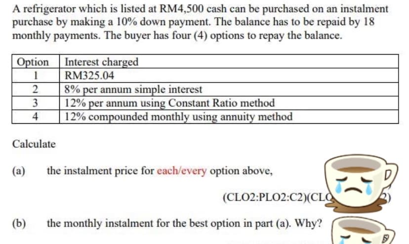 A refrigerator which is listed at RM4,500 cash can be purchased on an instalment
purchase by making a 10% down payment. The balance has to be repaid by 18
monthly payments. The buyer has four (4) options to repay the balance.
Option Interest charged
RM325.04
1
8% per annum simple interest
12% per annum using Constant Ratio method
12% compounded monthly using annuity method
2
4
Calculate
(a)
the instalment price for each/every option above,
(CLO2:PLO2:C2)(CLO
(b)
the monthly instalment for the best option in part (a). Why?
