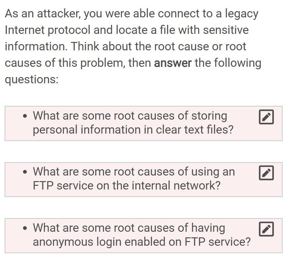 As an attacker, you were able connect to a legacy
Internet protocol and locate a file with sensitive
information. Think about the root cause or root
causes of this problem, then answer the following
questions:
• What are some root causes of storing
personal information in clear text files?
• What are some root causes of using an
FTP service on the internal network?
• What are some root causes of having
anonymous login enabled on FTP service?
